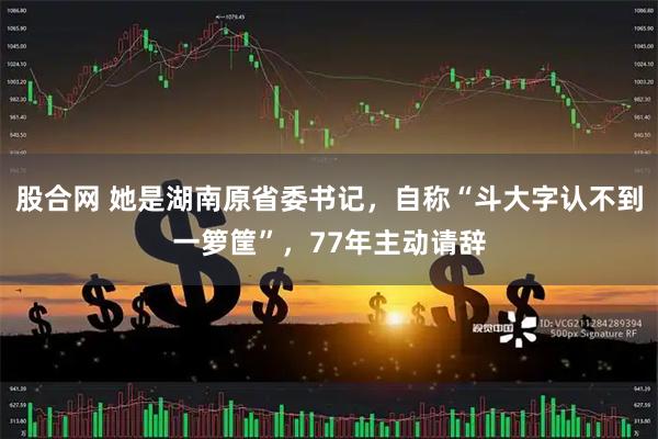 股合网 她是湖南原省委书记，自称“斗大字认不到一箩筐”，77年主动请辞