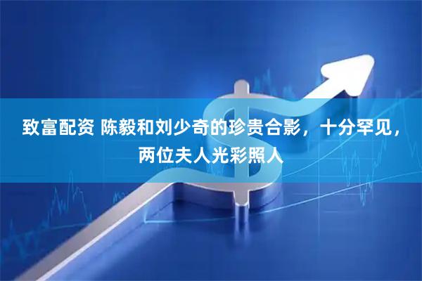 致富配资 陈毅和刘少奇的珍贵合影，十分罕见，两位夫人光彩照人