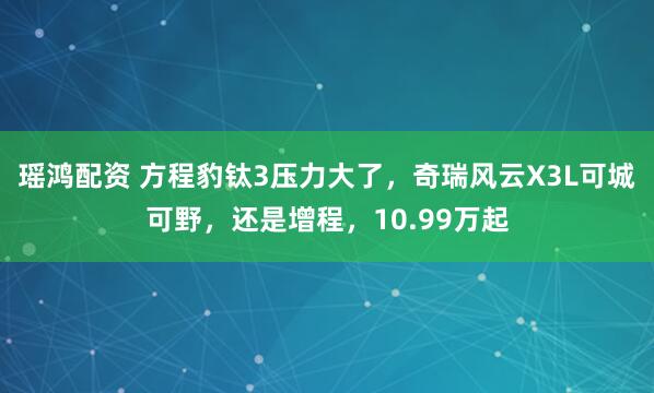 瑶鸿配资 方程豹钛3压力大了，奇瑞风云X3L可城可野，还是增程，10.99万起