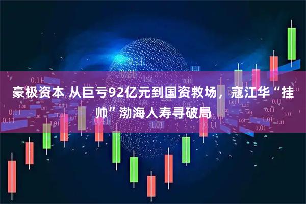 豪极资本 从巨亏92亿元到国资救场，寇江华“挂帅”渤海人寿寻破局