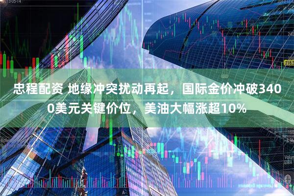 忠程配资 地缘冲突扰动再起，国际金价冲破3400美元关键价位，美油大幅涨超10%