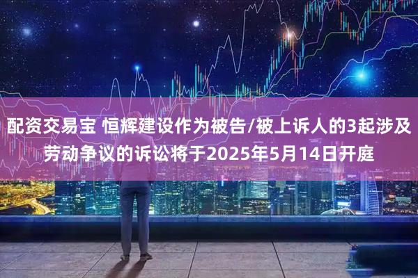 配资交易宝 恒辉建设作为被告/被上诉人的3起涉及劳动争议的诉讼将于2025年5月14日开庭