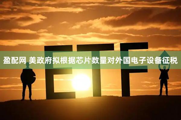 盈配网 美政府拟根据芯片数量对外国电子设备征税