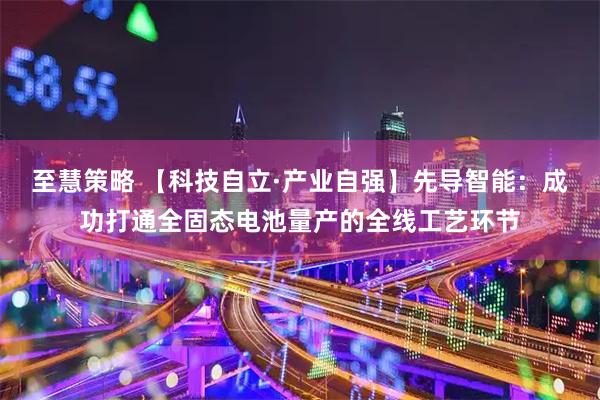 至慧策略 【科技自立·产业自强】先导智能：成功打通全固态电池量产的全线工艺环节