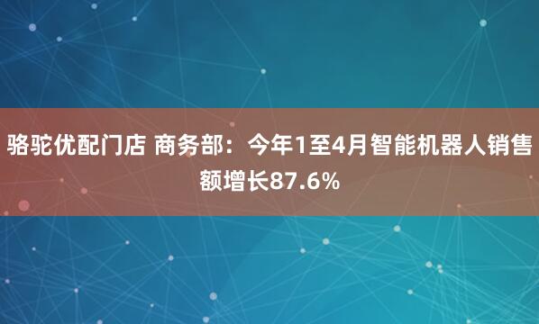 骆驼优配门店 商务部：今年1至4月智能机器人销售额增长87.6%