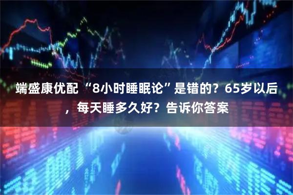 端盛康优配 “8小时睡眠论”是错的？65岁以后，每天睡多久好？告诉你答案