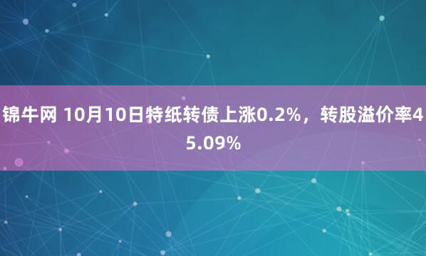 锦牛网 10月10日特纸转债上涨0.2%，转股溢价率45.09%