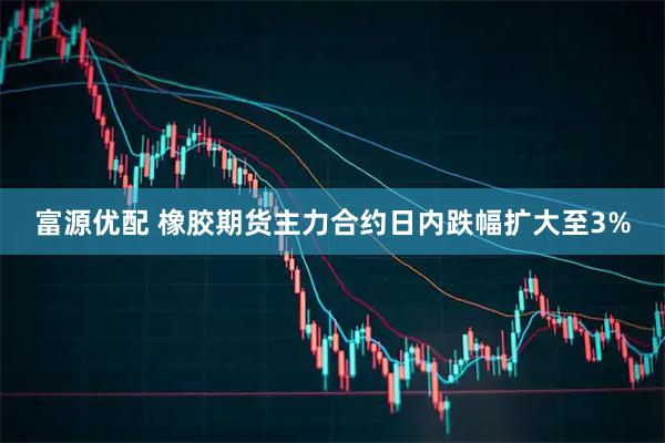 富源优配 橡胶期货主力合约日内跌幅扩大至3%