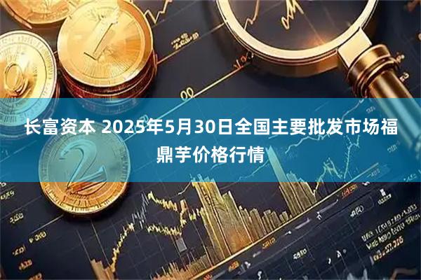 长富资本 2025年5月30日全国主要批发市场福鼎芋价格行情