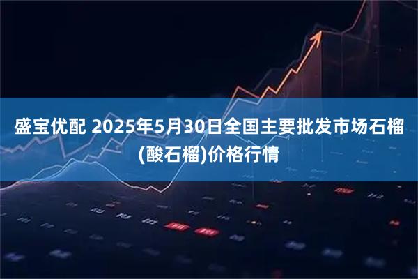 盛宝优配 2025年5月30日全国主要批发市场石榴(酸石榴)价格行情