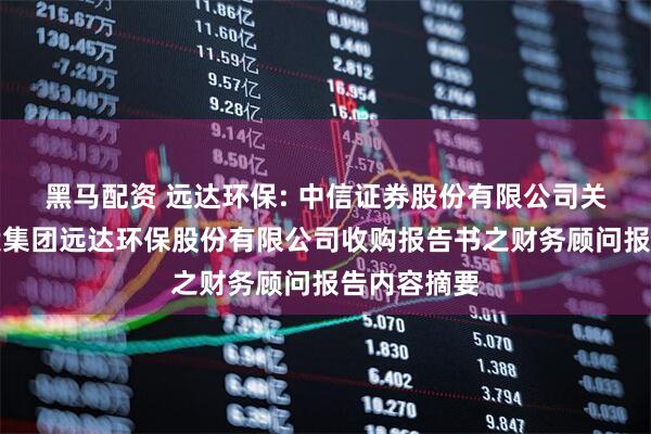 黑马配资 远达环保: 中信证券股份有限公司关于国家电投集团远达环保股份有限公司收购报告书之财务顾问报告内容摘要