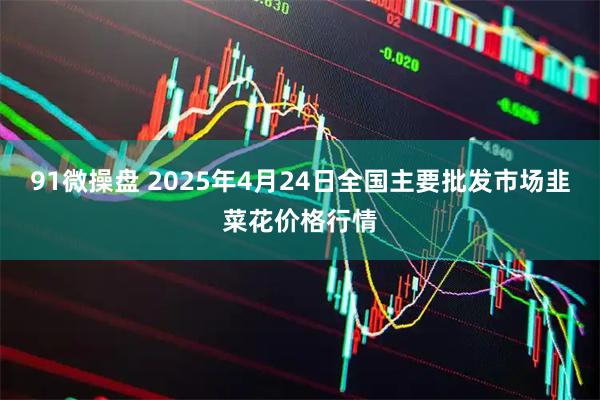 91微操盘 2025年4月24日全国主要批发市场韭菜花价格行情