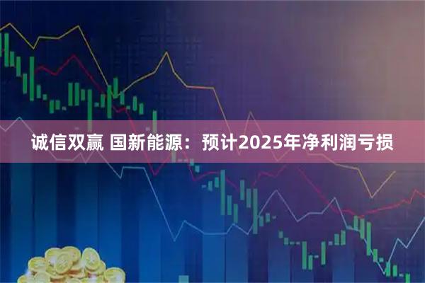 诚信双赢 国新能源：预计2025年净利润亏损