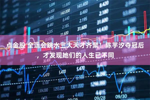 点金股 全运会跳水三大天才齐聚！陈芋汐夺冠后，才发现她们的人生已不同