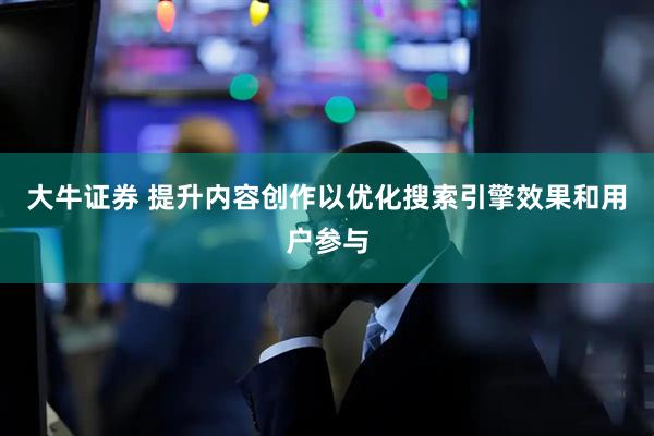 大牛证券 提升内容创作以优化搜索引擎效果和用户参与