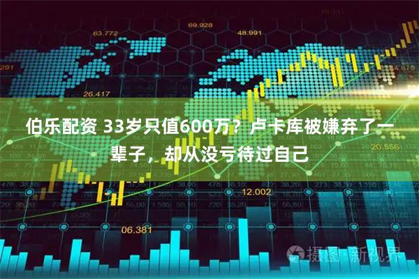 伯乐配资 33岁只值600万?卢卡库被嫌弃了一辈子,却从没亏待过自己